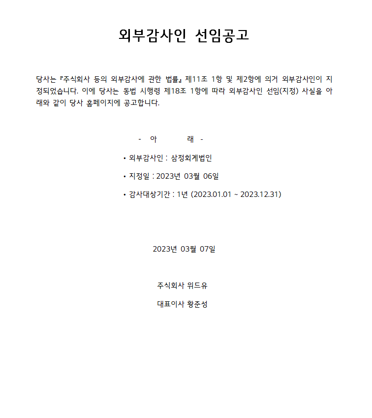 외부감사인 선임공고 당사는 『주식회사 등의 외부감사에 관한 법률』 제11조 1항 및 제2항에 의거 외부감사인이 지 정되었습니다. 이에 당사는 동법 시행령 제18조 1항에 따라 외부감사인 선임(지정) 사실을 아 래와 같이 당사 홈페이지에 공고합니다.-아래-외부감사인 : 삼정회계법인 - 지정일 : 2023년 03월 06일 감사대상기간 : 1년 (2023.01.01~2023.12.31) 2023년 03월 07일 주식회사 위드유 대표이사 황준성