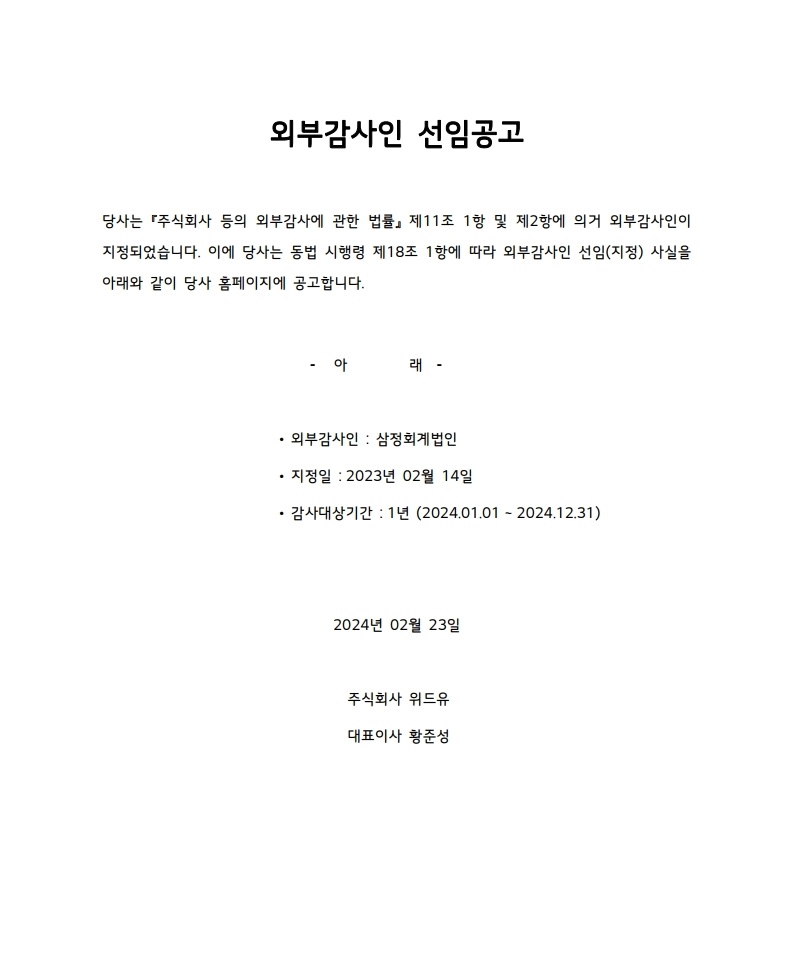 외부감사인 선임공고. 당사는 주식회사 등의 외부감사에 관한 법률 제11조 1항 및 제2항에 의거 외부감사인이 지정되었습니다. 이에 당사는 동법 시행령 제18조 1항에 따라 외부감사인 선임(지정) 사실을 아래와 같이 당사 홈페이지에 공고합니다. [아래] 외부감사인:삼정회계법인. 지정일:2023년 02월14일. 감사대상기간:1년(2024.01.01 ~ 2024.12.31). 2024년 02월 23일. 주식회사 위드유. 대표이사 황준성