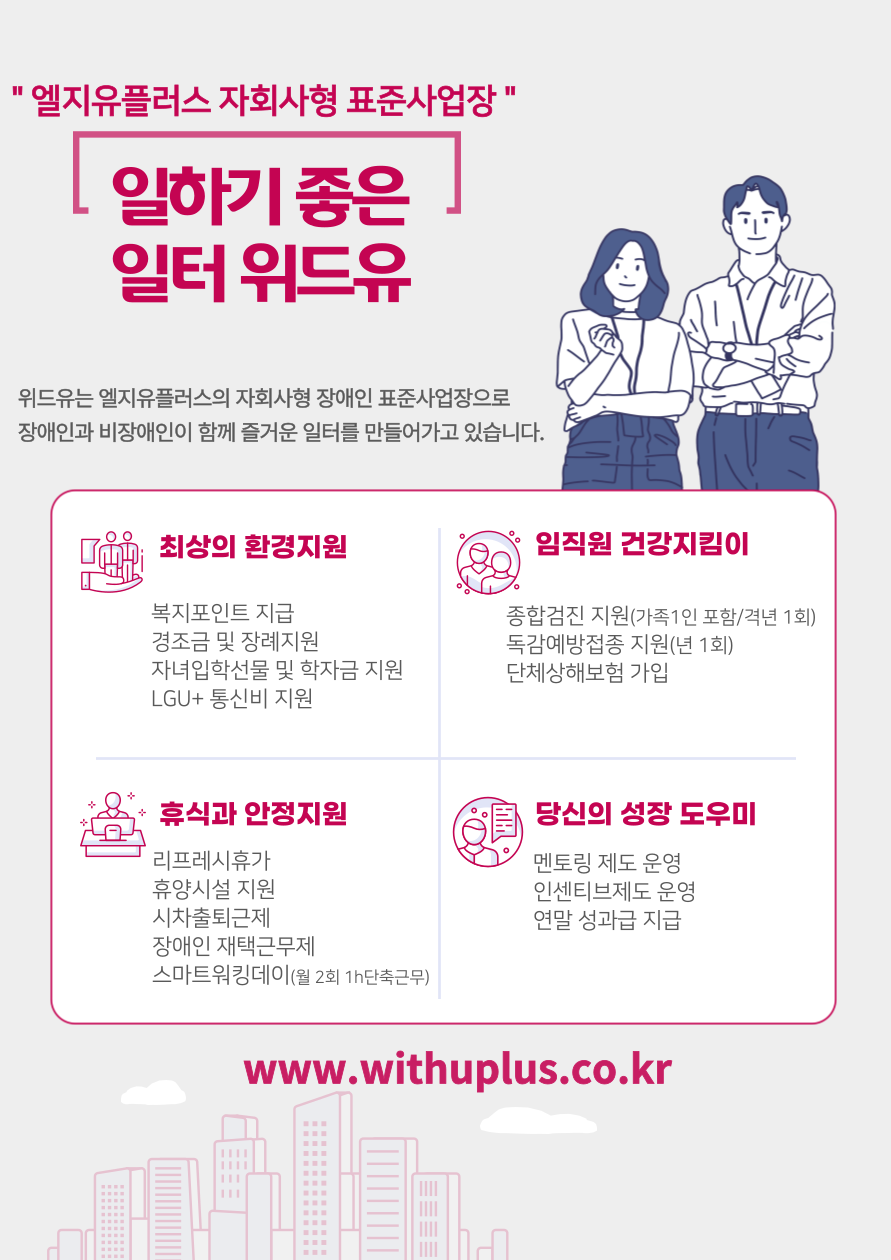 엘지유플러스 자회사형 표준사업장. 일하기 좋은 일터 위드유. 위드유는 엘지유플러스의 자회사형 장애인 표준사업장으로 장애인과 비장애인이 함께 즐거운 일터를 만들어가고 있습니다. 최상의 환경지원 : 복지포인트 지급, 경조금 및 장례지원, 자녀입학선물 및 학자금 지원, LGU+ 통신비 지원. 임직원 건강지킴이 : 종합검진 지원(가족1인 포함/격년 1회), 독감예방접종 지원(년 1회), 단체상해보험 가입. 휴식과 안정지원 : 리프레시휴가, 휴양시설 지원, 시차출퇴근제, 장애인 재택근무제, 스마트워킹데이(월 2회 1h단축근무). 당신의 성장 도우미 : 멘토링 제도 운영, 인센티브제도 운영, 연말 성과급 지급. www.withuplus.co.kr