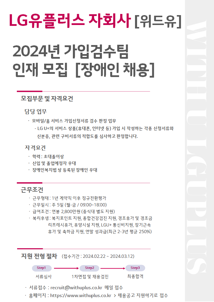 LG유플러스 자회사[위드유]. 2024년 가입검수팀 인재 모집[장애인 채용]. 모집부문 및 자격요건. 담당업무 : 모바일/홈 서비스 가입신청서류 검수 판정업무-LGU+의 서비스 상품(휴대폰,인터넷 등) 가입 시 작성하는 각정 신청서류와 신분증, 관련 구비서류의 적합도를 심사하고 판정합니다. 자격요건 : 학력 초대졸 이상, 신입 및 졸업예정자 우대, 장애인복지법 상 등록된 장애인 우대. 근무조건. 근무형태 : 1년 계약직 이후 정규전환평가, 근무일시 : 주 5일(월-금/09:00~18:00), 급여조건 : 연봉 2,800만원(중식대 별도 지원), 복리후생 : 복지포인트 지원, 종합건강검진 지원, 경조휴가 및 경조금, 리프레시휴가, 휴양시설 지원, LGU+ 통신비지원, 장기근속 휴가 및 축하금 지원, 연말 성과급(최근 2-3년 평균 250%). 지원 전형 절차(접수기간 : 2024.02.22 ~ 2024.03.12) : Step1. 서류심사 > Step2. 1차면접 및 채용검진 > Step3. 최종합격. 서류 접수 : recruit@withuplus.co.kr 메일 접수. 홈페이지 : https://www.withuplus.co.kr > 채용공고 지원하기로 접수.
