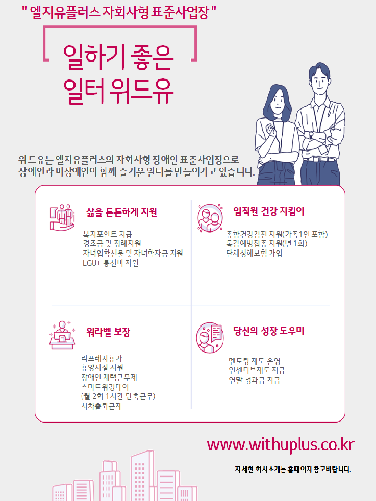 엘지유플러스 자회사형 표준사업장. 일하기 좋은 일터 위드유. 위드유는 엘지유플러스의 자회사형 장애인 표준사업장으로 장애인과 비장애인이 함께 즐거운 일터를 만들어가고 있습니다. 삶을 든든하게 지원 : 복지포인트 지급, 경조금 및 장례지원, 자녀입학선물 및 학자금 지원, LGU+ 통신비 지원. 임직원 건강지킴이 : 종합건강검진 지원(가족1인 포함), 독감예방접종 지원(년 1회), 단체상해보험 가입. 워라벨 보장 : 리프레시휴가, 휴양시설 지원, 장애인 재택근무제, 스마트워킹데이(월 2회 1시간 단축근무), 시차출퇴근제. 당신의 성장 도우미 : 멘토링 제도 운영, 인센티브제도 지급, 연말 성과급 지급. www.withuplus.co.kr 자세한 회사소개는 홈페이지 참고바랍나다.
