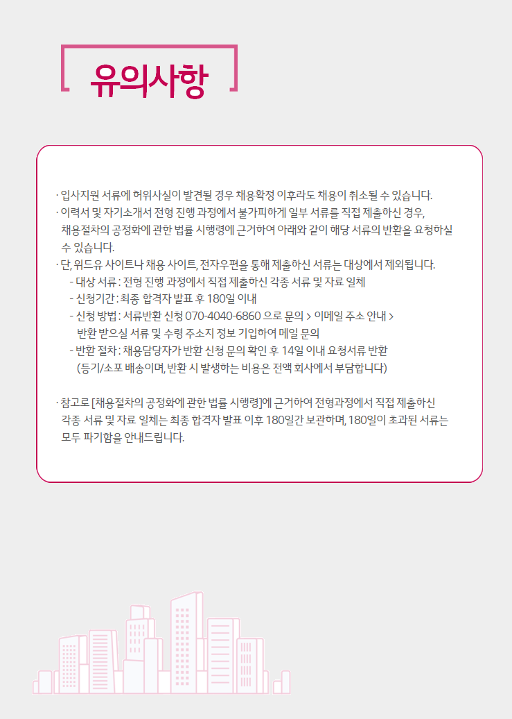 유의사항. 입사지원 서류에 허위사실이 발견될 경우 채용확정 이후라도 채용이 취소될 수 있습니다. 이력서 및 자기소개서 전형 진행 과정에서 불가피하게 일부 서류를 직접 제출하신 경우, 채용절차의 공정화에 관한 법률 시행령에 근거하여 아래와 같이 해당 서류의 반환을 요청하실 수 있습니다. 단, 위드유 사이트나 채용 사이트, 전자우편을 통해 제출하신 서류는 대상에서 제외됩니다. 대상 서류 : 전형 진행 과정에서 직접 제출하신 각종 서류 및 자료 일체, 신청기간 : 최종 합격자 발표 후 180일 이내, 신청 방법 : 서류반환 신청 070-4040-6860으로 문의 > 이메일 주소 안내 > 반환 받으실 서류 및 수령 주소지 정보 기입하여 메일 문의, 반환 절차 : 채용담당자가 반환 신청 문의 확인 후 14일 이내 요청서류 반환(등기/소포 배송이며, 반환 시 발생하는 비용은 전액 회사에서 부담합니다.). 참고로 [채용절차의 공정화에 관한 법류 시행령]에 근거하여 전형과정에서 직접 제출하신 각종 서류 및 자료 일체는 최종 합격자 발표 이후 180일간 보관하여, 180일이 초과된 서류는 모두 파기함을 안내드립니다.