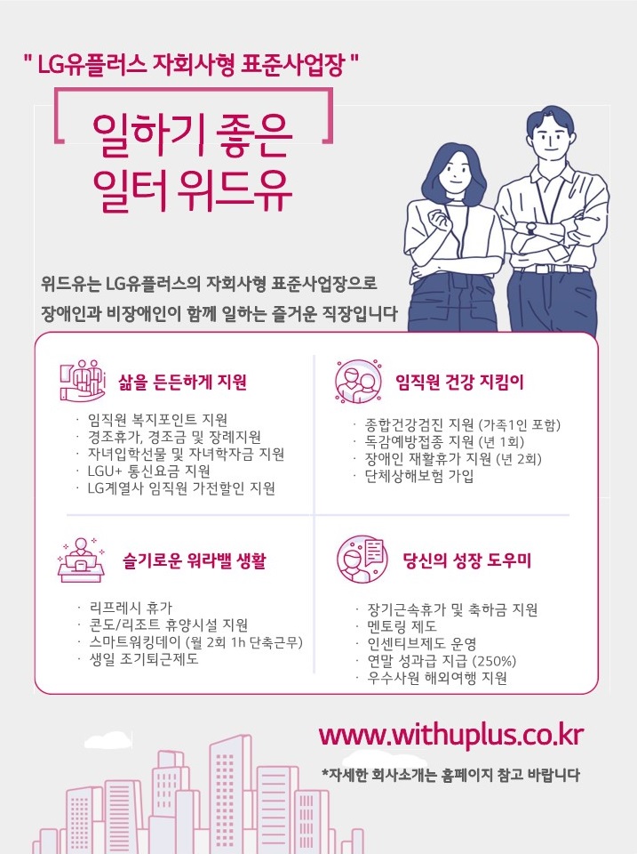 엘지유플러스 자회사형 표준사업장. 일하기 좋은 일터 위드유. 위드유는 엘지유플러스의 자회사형 장애인 표준사업장으로 장애인과 비장애인이 함께 즐거운 일터를 만들어가고 있습니다. 삶을 든든하게 지원 : 임직원 복지포인트 지원, 경조휴가, 경조금 및 장례지원, 자녀입학선물 및 학자금 지원, LGU+ 통신비 지원, LG계열사 임직원 가전할인 지원. 임직원 건강지킴이 : 종합건강검진 지원(가족1인 포함), 독감예방접종 지원(년 1회), 장애인 재활휴가 지원(년 2회), 단체상해보험 가입. 슬기로운 워라벨 생활 : 리프레시 휴가, 콘도/리조트 휴양시설 지원, 스마트워킹데이(월 2회 1h 단축근무), 생일 조기퇴근제도. 당신의 성장 도우미 : 장기근속휴가 및 축하금 지원, 멘토링 제도, 인센티브제도 운영, 연말성과급 지급(250%), 우수사원 해외여행 지원. www.withuplus.co.kr *자세한 회사소개는 홈페이지 참고 바랍니다.