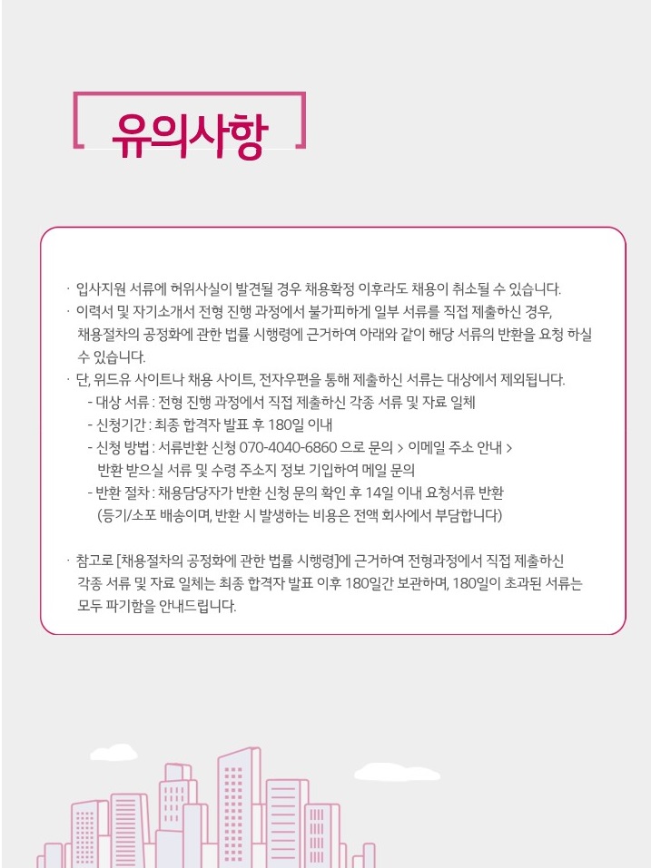 유의사항. 입사지원 서류에 허위사실이 발견될 경우 채용확정 이후라도 채용이 취소될 수 있습니다. 이력서 및 자기소개서 전형 진행 과정에서 불가피하게 일부 서류를 직접 제출하신 경우, 채용절차의 공정화에 관한 법률 시행령에 근거하여 아래와 같이 해당 서류의 반환을 요청하실 수 있습니다. 단, 위드유 사이트나 채용 사이트, 전자우편을 통해 제출하신 서류는 대상에서 제외됩니다. 대상 서류 : 전형 진행 과정에서 직접 제출하신 각종 서류 및 자료 일체, 신청기간 : 최종 합격자 발표 후 180일 이내, 신청 방법 : 서류반환 신청 070-4040-6860으로 문의 > 이메일 주소 안내 > 반환 받으실 서류 및 수령 주소지 정보 기입하여 메일 문의, 반환 절차 : 채용담당자가 반환 신청 문의 확인 후 14일 이내 요청서류 반환(등기/소포 배송이며, 반환 시 발생하는 비용은 전액 회사에서 부담합니다.). 참고로 [채용절차의 공정화에 관한 법류 시행령]에 근거하여 전형과정에서 직접 제출하신 각종 서류 및 자료 일체는 최종 합격자 발표 이후 180일간 보관하여, 180일이 초과된 서류는 모두 파기함을 안내드립니다.