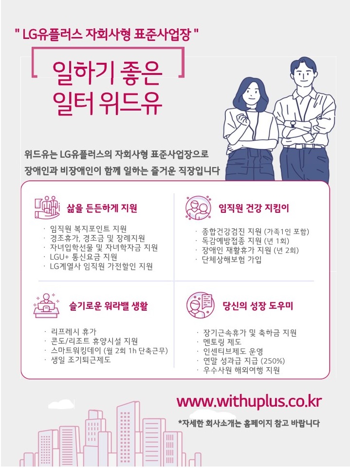 엘지유플러스 자회사형 표준사업장. 일하기 좋은 일터 위드유. 위드유는 엘지유플러스의 자회사형 장애인 표준사업장으로 장애인과 비장애인이 함께 즐거운 일터를 만들어가고 있습니다. 삶을 든든하게 지원 : 임직원 복지포인트 지원, 경조휴가, 경조금 및 장례지원, 자녀입학선물 및 자녀학자금 지원, LGU+ 통신비 지원, LG계열사 임직원 가전할인 지원. 임직원 건강지킴이 : 종합건강검진 지원(가족1인 포함), 독감예방접종 지원(년 1회), 장애인 재활휴가 지원(년 2회), 단체상해보험 가입. 슬기로운 워라벨 생활 : 리프레시 휴가, 콘도/리조트 휴양시설 지원, 스마트워킹데이(월 2회 1h 단축근무), 생일 조기퇴근제도. 당신의 성장 도우미 : 장기근속휴가 및 축하금 지원, 멘토링 제도, 인센티브제도 운영, 연말성과급 지급(250%), 우수사원 해외여행 지원. www.withuplus.co.kr *자세한 회사소개는 홈페이지 참고 바랍니다.