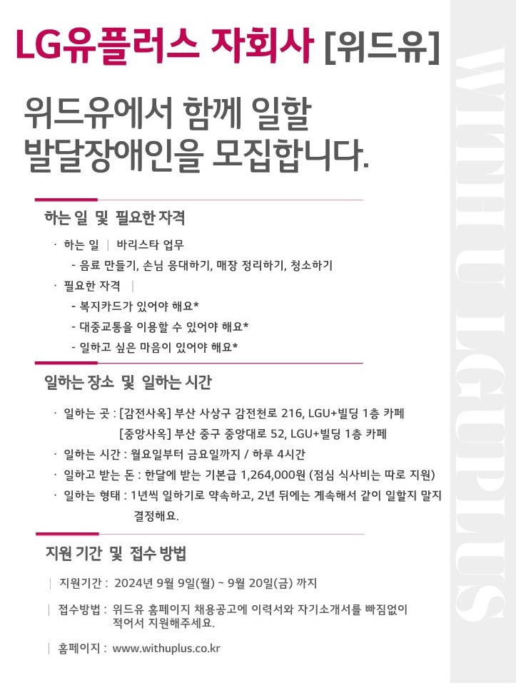 LG유플러스 자회사[위드유]. 위드유에서 함께 일할 발달장애인을 모집합니다. 하는 일 및 필요한 자격. 하는 일 : 바리스타 업무(음료만들기, 손님 응대하기, 매장 정리하기, 청소하기). 필요한 자격 : 복지카드가 있어야해요*, 대중교통을 이용할 수 있어야해요*, 일하고 싶은 마음이 있어야 해요*. 일하는 장소 및 일하는 시간. 일하는 곳 : [감전사옥] 부산 사상구 감전천로 216, LGU+빌딩 1층 카페, [중앙사옥] 부산 중구 중앙대로 52, LGU+빌딩 1층 카페. 일하는 시간 : 월요일부터 금요일까지 / 하루 4시간. 일하고 받는 돈 : 한달에 받는 기본급 1,264,000원(점심 식사비는 따로 지원). 일하는 형태 : 1년씩 일하기로 약속하고, 2년 뒤에는 계속해서 같이 일할지 말지 결정해요. 지원 기간 및 접수 방법. 지원기간 : 2024년 9월 9일(월) ~ 9월 20일(금)까지. 접수방법 : 위드유 홈페이지 채용공고에 이력서와 자기소개서를 빠짐없이 적어서 지원해주세요. 홈페이지 : www.withuplus.co.kr