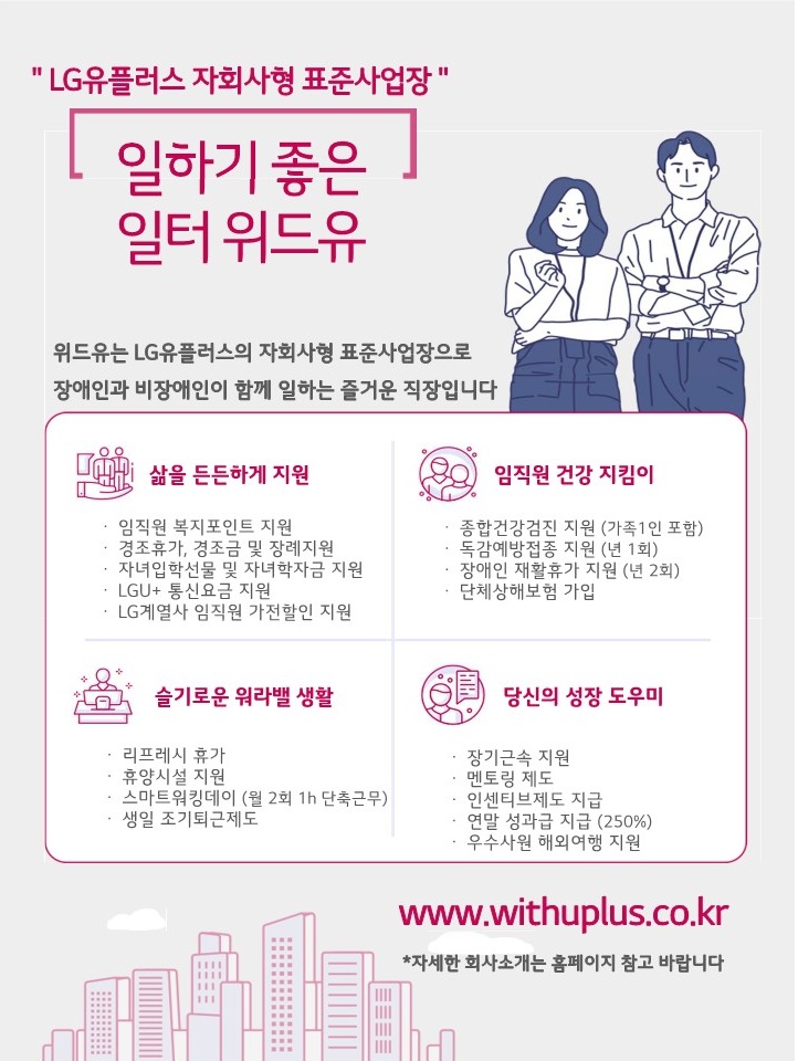 엘지유플러스 자회사형 표준사업장. 일하기 좋은 일터 위드유. 위드유는 엘지유플러스의 자회사형 장애인 표준사업장으로 장애인과 비장애인이 함께 즐거운 일터를 만들어가고 있습니다. 삶을 든든하게 지원 : 임직원 복지포인트 지원, 경조휴가, 경조금 및 장례지원, 자녀입학선물 및 자녀학자금 지원, LGU+ 통신요금 지원, LG계열사 임직원 가전할인 지원. 임직원 건강지킴이 : 종합건강검진 지원(가족1인 포함), 독감예방접종 지원(년 1회), 장애인 재활휴가 지원(년 2회), 단체상해보험 가입. 슬기로운 워라벨 생활 : 리프레시 휴가, 휴양시설 지원, 스마트워킹데이(월 2회 1h 단축근무), 생일 조기퇴근제도. 당신의 성장 도우미 : 장기근속 지원, 멘토링 제도, 인센티브제도 운영, 연말성과급 지급(250%), 우수사원 해외여행 지원. www.withuplus.co.kr *자세한 회사소개는 홈페이지 참고 바랍니다.
