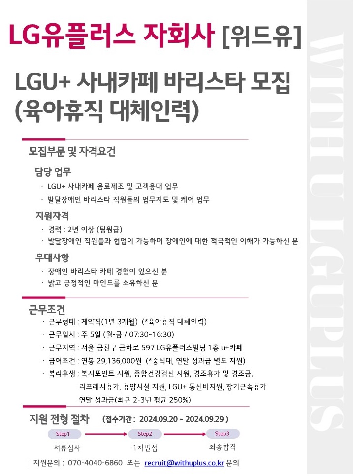 LG유플러스 자회사[위드유]. LGU+ 사내카페 바리스타 모집(육아휴직 대체인력). 모집부문 및 자격요건. 담당 업무 : LGU+ 사내카페 음료제조 및 고객응대 업무, 발달장애인 바리스타 직원들의 업무지도 및 케어 업무. 지원자격 : 경력 2년 이상(팀원급), 발달장애인 직원들과 협업이 가능하며 장애인에 대한 적극적인 이해가 가능하신 분. 우대사항 : 장애인 바리스타 카페 경험이 있으신우대, 밝고 긍정적인 마인드를 소유하신 분. 근무조건. 근무형태 : 계약직(1년3개월)(*육아휴직 대체인력), 근무일시 : 주 5일(월-금/07:30~16:30), 근무지역 : 서울 금천구 금하로 597 LG유플러스빌딩 1층 U+카페, 급여조건 : 연봉 29,136,000원(*중식대, 연말 성과급 별도 지원), 복리후생 : 복지포인트 지원, 종합건강검진 지원, 경조휴가 및 경조금, 리프레시휴가, 휴양시설 지원, LGU+ 통신비지원, 장기근속 휴가, 연말 성과급(최근 2-3년 평균 250%). 지원 전형 절차. (접수기간:2024.09.20 ~ 2024.09.29) Step1. 서류심사 > Step2. 1차면접 > Step3. 최종합격. 지원문의 : 070-4040-6860 또는 recruit@withuplus.co.kr 문의.