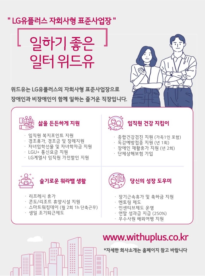 엘지유플러스 자회사형 표준사업장. 일하기 좋은 일터 위드유. 위드유는 엘지유플러스의 자회사형 장애인 표준사업장으로 장애인과 비장애인이 함께 즐거운 일터를 만들어가고 있습니다. 삶을 든든하게 지원 : 임직원 복지포인트 지원, 경조휴가, 경조금 및 장례지원, 자녀입학선물 및 자녀학자금 지원, LGU+ 통신요금 지원, LG계열사 임직원 가전할인 지원. 임직원 건강지킴이 : 종합건강검진 지원(가족1인 포함), 독감예방접종 지원(년 1회), 장애인 재활휴가 지원(년 2회), 단체상해보험 가입. 슬기로운 워라벨 생활 : 리프레시 휴가, 콘도/리조트 휴양시설 지원, 스마트워킹데이(월 2회 1h 단축근무), 생일 조기퇴근제도. 당신의 성장 도우미 : 장기근속휴가 및 축하금 지원, 멘토링 제도, 인센티브제도 운영, 연말성과급 지급(250%), 우수사원 해외여행 지원. www.withuplus.co.kr *자세한 회사소개는 홈페이지 참고 바랍니다.