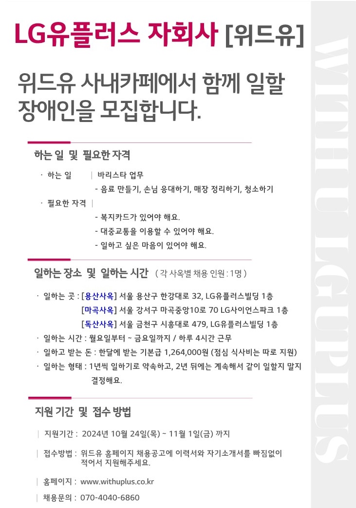 LG유플러스 자회사[위드유]. 위드유 사내카페에서 함께 일할 장애인을 모집합니다. 하는 일 및 필요한 자격. 하는 일 : 바리스타 업무(음료만들기, 손님 응대하기, 매장 정리하기, 청소하기). 필요한 자격 : 복지카드가 있어야해요, 대중교통을 이용할 수 있어야해요, 일하고 싶은 마음이 있어야 해요. 일하는 장소 및 일하는 시간(각 사옥별 채용 인원 : 1명). 일하는 곳 : [용산사옥] 서울 용산구 한강대로 32, LG유플러스빌딩 1층, [마곡사옥] 서울 강서구 마곡중앙10로 70 LG사이언스파크 1층, [독산사옥] 서울 금천구 시흥대로 479, LG유플러스빌딩 1층. 일하는 시간 : 월요일부터 ~ 금요일까지 / 하루 4시간 근무. 일하고 받는 돈 : 한달에 받는 기본급 1,264,000원(점심 식사비는 따로 지원). 일하는 형태 : 1년씩 일하기로 약속하고, 2년 뒤에는 계속해서 같이 일할지 말지 결정해요. 지원 기간 및 접수 방법. 지원기간 : 2024년 10월 24일(목) ~ 11월 1일(금)까지. 접수방법 : 위드유 홈페이지 채용공고에 이력서와 자기소개서를 빠짐없이 적어서 지원해주세요. 홈페이지 : www.withuplus.co.kr 채용문의 : 070-4040-6860
