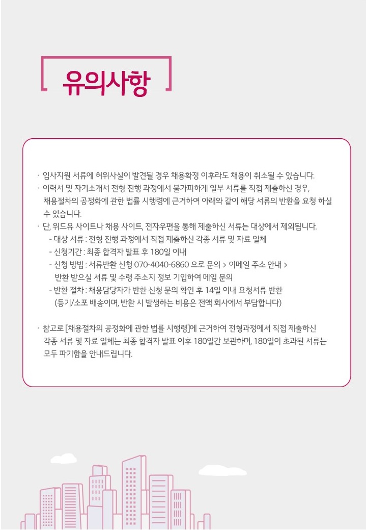유의사항. 입사지원 서류에 허위사실이 발견될 경우 채용확정 이후라도 채용이 취소될 수 있습니다. 이력서 및 자기소개서 전형 진행 과정에서 불가피하게 일부 서류를 직접 제출하신 경우, 채용절차의 공정화에 관한 법률 시행령에 근거하여 아래와 같이 해당 서류의 반환을 요청하실 수 있습니다. 단, 위드유 사이트나 채용 사이트, 전자우편을 통해 제출하신 서류는 대상에서 제외됩니다. 대상 서류 : 전형 진행 과정에서 직접 제출하신 각종 서류 및 자료 일체, 신청기간 : 최종 합격자 발표 후 180일 이내, 신청 방법 : 서류반환 신청 070-4040-6860으로 문의 > 이메일 주소 안내 > 반환 받으실 서류 및 수령 주소지 정보 기입하여 메일 문의, 반환 절차 : 채용담당자가 반환 신청 문의 확인 후 14일 이내 요청서류 반환(등기/소포 배송이며, 반환 시 발생하는 비용은 전액 회사에서 부담합니다.). 참고로 [채용절차의 공정화에 관한 법류 시행령]에 근거하여 전형과정에서 직접 제출하신 각종 서류 및 자료 일체는 최종 합격자 발표 이후 180일간 보관하여, 180일이 초과된 서류는 모두 파기함을 안내드립니다.