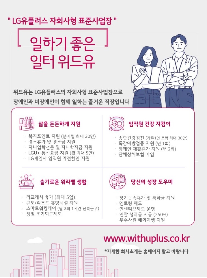 엘지유플러스 자회사형 표준사업장. 일하기 좋은 일터 위드유. 위드유는 엘지유플러스의 자회사형 장애인 표준사업장으로 장애인과 비장애인이 함께 즐거운 일터를 만들어가고 있습니다. 삶을 든든하게 지원 : 복지포인트 지원(분기별 최대 30만), 경조휴가 및 경조금 지원, 자녀입학선물 및 자녀학자금 지원, LGU+ 통신요금 지원(월 최대 5만), LG계열사 임직원 가전할인 지원. 임직원 건강지킴이 : 종합건강검진(가족1인 포함 최대 30만), 독감예방접종 지원(년 1회), 장애인 재활휴가 지원(년 2회), 단체상해보험 가입. 슬기로운 워라벨 생활 : 리프레시 휴가(최대 5일), 콘도/리조트 휴양시설 지원, 스마트워킹데이(월 2회 1h 단축근무), 생일 조기퇴근제도. 당신의 성장 도우미 : 장기근속휴가 및 축하금 지원, 멘토링 제도, 인센티브제도 운영, 연말성과급 지급(250%), 우수사원 해외여행 지원. www.withuplus.co.kr *자세한 회사소개는 홈페이지 참고 바랍니다.