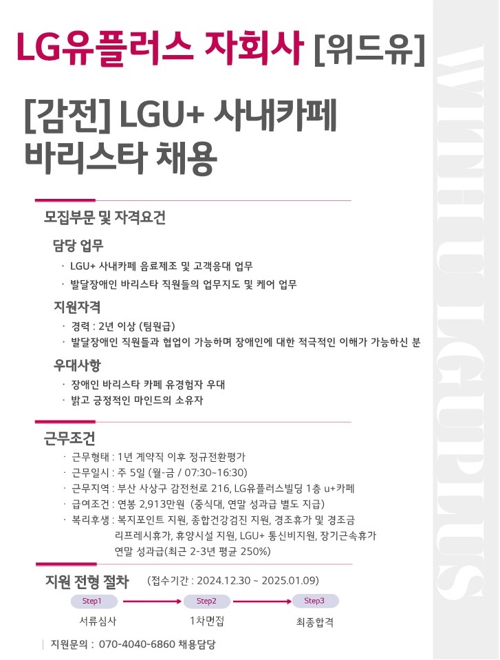 LG유플러스 자회사[위드유]. [감전]LGU+ 사내카페 바리스타 채용. 모집부문 및 자격요건. 담당업무 : LGU+사내카페 음료제조 및 고객응대 업무, 발달장애인 바리스타 직원들의 업무지도 및 케어 업무. 지원자격 : 경력 2년 이상(팀원급), 발달장애인 직원들과 협업이 가능하며 장애인에 대한 적극적인 이해가 가능하신 분. 우대사항 : 장애인 바리스타 카페 유경험자 우대, 밝고 긍정적인 마인드의 소유자. 근무조건. 근무형태 : 1년 계약직 이후 정규전환평가. 근무일시 : 주 5일(월-금/07:30~16:30). 근무지역 : 부산 사상구 감전천로 216, LG유플러스빌딩 1층 U+카페. 급여조건 : 연봉 2,913만원 (중식대, 연말 성과급 별도 지급). 복리후생 : 복지포인트 지원, 종합건강검진 지원, 경조휴가 및 경조금, 리프레시 휴가, 휴양시설 지원, LGU+ 통신비지원, 장기근속휴가, 연말 성과급(최근 2-3년 평균 250%). 지원 전형 절차(접수기간:2024.12.30~2025.01.09). Step1.서류심사 > Step2.1차면접 > Step3.최종합격. 지원문의 : 070-4040-6860 채용담당.