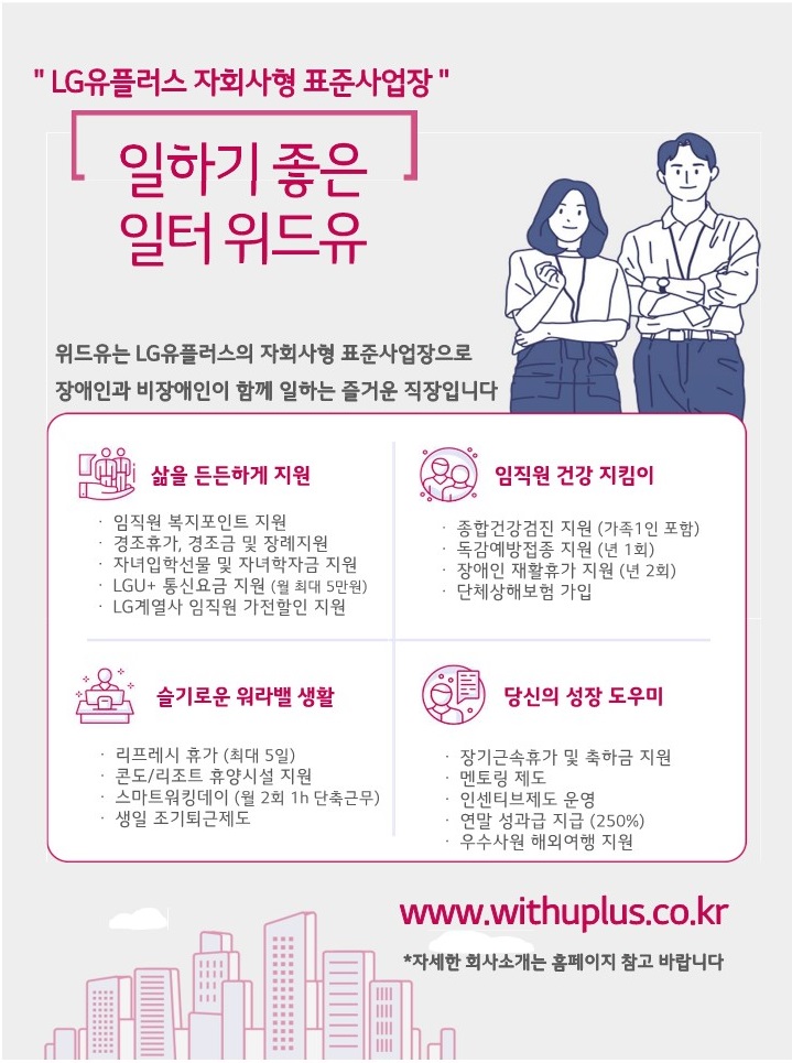 20250107000700796.jpg LG유플러스 자회사형 표준사업장. 일하기 좋은 일터 위드유. 위드유는 LG유플러스의 자회사형 표준사업장으로 장애인과 비장애인이 함께 일하는 즐거운 직장입니다. 삶을 든든하게 지원 : 복지포인트 지원, 경조휴가 및 장례지원, 자녀입학선물 및 자녀학자금 지원, LGU+ 통신요금 지원(월 최대 5만), LG계열사 임직원 가전할인 지원. 임직원 건강 지킴이 : 종합건강검진(가족 1인 포함), 독감예방접종 지원(년1회), 장애인 재활휴가 지원(년2회), 단체상해보험 가입. 슬기로운 워라밸 생활 : 리프레시 휴가(최대 5일), 콘도/리조트 휴양시설 지원, 스마트워킹데이(월2회 1h 단축근무), 생일 조기퇴근제도. 당신의 성장 도우미 : 장기근속 휴가 및 축하금 지원, 멘토링 제도, 인센티브제도 운영, 연말 성과급 지급(250%), 우수사원 해외여행 지원. www.withuplus.co.kr *자세한 회사소개는 홈페이지 참고 바랍니다.